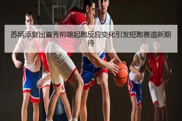 苏炳添复出首秀前瞻起跑反应变化引发短跑赛道新期待