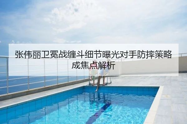张伟丽卫冕战缠斗细节曝光对手防摔策略成焦点解析