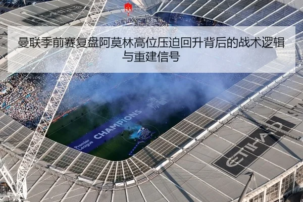 曼联季前赛复盘阿莫林高位压迫回升背后的战术逻辑与重建信号