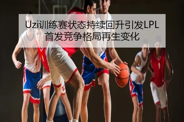 Uzi训练赛状态持续回升引发LPL首发竞争格局再生变化