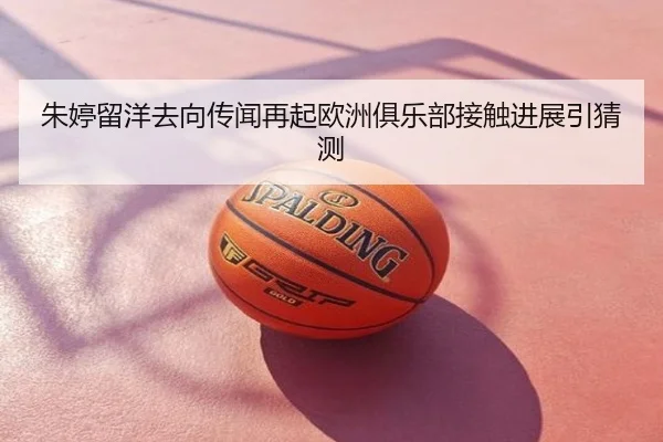 朱婷留洋去向传闻再起欧洲俱乐部接触进展引猜测