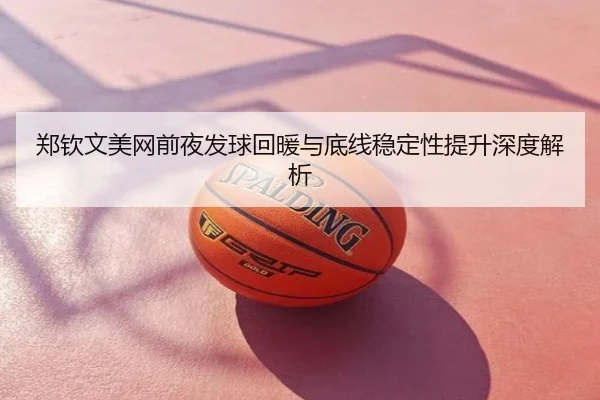 郑钦文美网前夜发球回暖与底线稳定性提升深度解析