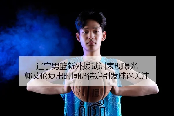 辽宁男篮新外援试训表现曝光 郭艾伦复出时间仍待定引发球迷关注