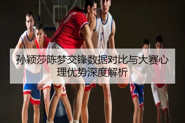 孙颖莎陈梦交锋数据对比与大赛心理优势深度解析